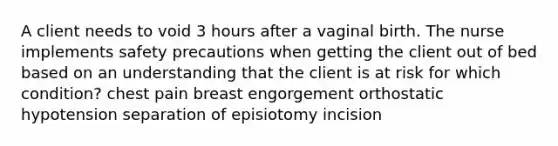 A client needs to void 3 hours after a vaginal birth. The nurse implements safety precautions when getting the client out of bed based on an understanding that the client is at risk for which condition? chest pain breast engorgement orthostatic hypotension separation of episiotomy incision