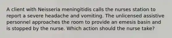 A client with Neisseria meningitidis calls the nurses station to report a severe headache and vomiting. The unlicensed assistive personnel approaches the room to provide an emesis basin and is stopped by the nurse. Which action should the nurse take?