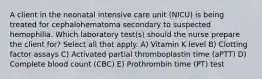 A client in the neonatal intensive care unit (NICU) is being treated for cephalohematoma secondary to suspected hemophilia. Which laboratory test(s) should the nurse prepare the client for? Select all that apply. A) Vitamin K level B) Clotting factor assays C) Activated partial thromboplastin time (aPTT) D) Complete blood count (CBC) E) Prothrombin time (PT) test