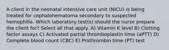 A client in the neonatal intensive care unit (NICU) is being treated for cephalohematoma secondary to suspected hemophilia. Which laboratory test(s) should the nurse prepare the client for? Select all that apply. A) Vitamin K level B) Clotting factor assays C) Activated partial thromboplastin time (aPTT) D) Complete blood count (CBC) E) Prothrombin time (PT) test