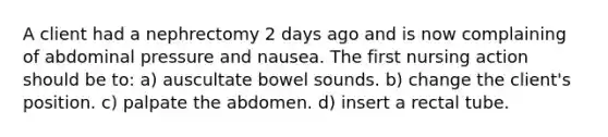 A client had a nephrectomy 2 days ago and is now complaining of abdominal pressure and nausea. The first nursing action should be to: a) auscultate bowel sounds. b) change the client's position. c) palpate the abdomen. d) insert a rectal tube.