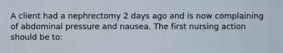 A client had a nephrectomy 2 days ago and is now complaining of abdominal pressure and nausea. The first nursing action should be to: