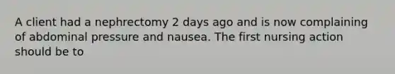 A client had a nephrectomy 2 days ago and is now complaining of abdominal pressure and nausea. The first nursing action should be to