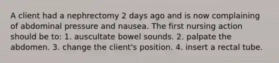 A client had a nephrectomy 2 days ago and is now complaining of abdominal pressure and nausea. The first nursing action should be to: 1. auscultate bowel sounds. 2. palpate the abdomen. 3. change the client's position. 4. insert a rectal tube.