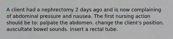 A client had a nephrectomy 2 days ago and is now complaining of abdominal pressure and nausea. The first nursing action should be to: palpate the abdomen. change the client's position. auscultate bowel sounds. insert a rectal tube.