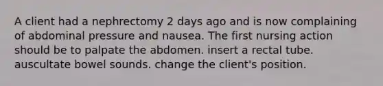 A client had a nephrectomy 2 days ago and is now complaining of abdominal pressure and nausea. The first nursing action should be to palpate the abdomen. insert a rectal tube. auscultate bowel sounds. change the client's position.