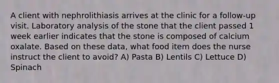 A client with nephrolithiasis arrives at the clinic for a follow-up visit. Laboratory analysis of the stone that the client passed 1 week earlier indicates that the stone is composed of calcium oxalate. Based on these data, what food item does the nurse instruct the client to avoid? A) Pasta B) Lentils C) Lettuce D) Spinach