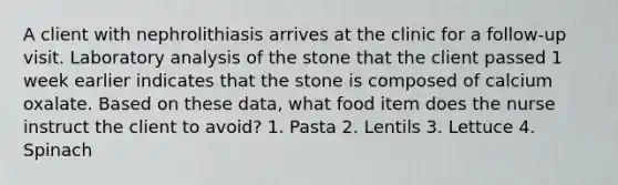 A client with nephrolithiasis arrives at the clinic for a follow-up visit. Laboratory analysis of the stone that the client passed 1 week earlier indicates that the stone is composed of calcium oxalate. Based on these data, what food item does the nurse instruct the client to avoid? 1. Pasta 2. Lentils 3. Lettuce 4. Spinach