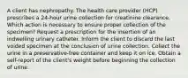 A client has nephropathy. The health care provider (HCP) prescribes a 24-hour urine collection for creatinine clearance. Which action is necessary to ensure proper collection of the specimen? Request a prescription for the insertion of an indwelling urinary catheter. Inform the client to discard the last voided specimen at the conclusion of urine collection. Collect the urine in a preservative-free container and keep it on ice. Obtain a self-report of the client's weight before beginning the collection of urine.