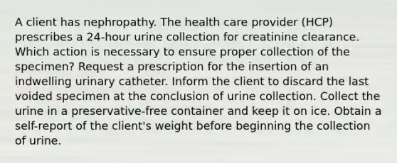 A client has nephropathy. The health care provider (HCP) prescribes a 24-hour urine collection for creatinine clearance. Which action is necessary to ensure proper collection of the specimen? Request a prescription for the insertion of an indwelling urinary catheter. Inform the client to discard the last voided specimen at the conclusion of urine collection. Collect the urine in a preservative-free container and keep it on ice. Obtain a self-report of the client's weight before beginning the collection of urine.