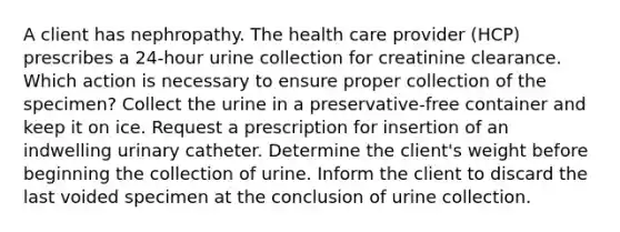 A client has nephropathy. The health care provider (HCP) prescribes a 24-hour urine collection for creatinine clearance. Which action is necessary to ensure proper collection of the specimen? Collect the urine in a preservative-free container and keep it on ice. Request a prescription for insertion of an indwelling urinary catheter. Determine the client's weight before beginning the collection of urine. Inform the client to discard the last voided specimen at the conclusion of urine collection.