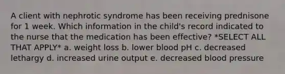 A client with nephrotic syndrome has been receiving prednisone for 1 week. Which information in the child's record indicated to the nurse that the medication has been effective? *SELECT ALL THAT APPLY* a. weight loss b. lower blood pH c. decreased lethargy d. increased urine output e. decreased blood pressure