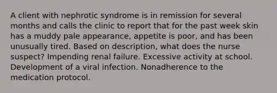 A client with nephrotic syndrome is in remission for several months and calls the clinic to report that for the past week skin has a muddy pale appearance, appetite is poor, and has been unusually tired. Based on description, what does the nurse suspect? Impending renal failure. Excessive activity at school. Development of a viral infection. Nonadherence to the medication protocol.