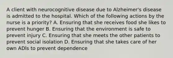 A client with neurocognitive disease due to Alzheimer's disease is admitted to the hospital. Which of the following actions by the nurse is a priority? A. Ensuring that she receives food she likes to prevent hunger B. Ensuring that the environment is safe to prevent injury C. Ensuring that she meets the other patients to prevent social isolation D. Ensuring that she takes care of her own ADls to prevent dependence