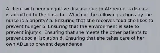 A client with neurocognitive disease due to Alzheimer's disease is admitted to the hospital. Which of the following actions by the nurse is a priority? a. Ensuring that she receives food she likes to prevent hunger b. Ensuring that the environment is safe to prevent injury c. Ensuring that she meets the other patients to prevent social isolation d. Ensuring that she takes care of her own ADLs to prevent dependence