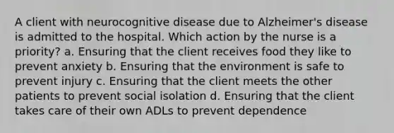 A client with neurocognitive disease due to Alzheimer's disease is admitted to the hospital. Which action by the nurse is a priority? a. Ensuring that the client receives food they like to prevent anxiety b. Ensuring that the environment is safe to prevent injury c. Ensuring that the client meets the other patients to prevent social isolation d. Ensuring that the client takes care of their own ADLs to prevent dependence