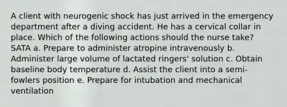 A client with neurogenic shock has just arrived in the emergency department after a diving accident. He has a cervical collar in place. Which of the following actions should the nurse take? SATA a. Prepare to administer atropine intravenously b. Administer large volume of lactated ringers' solution c. Obtain baseline body temperature d. Assist the client into a semi-fowlers position e. Prepare for intubation and mechanical ventilation