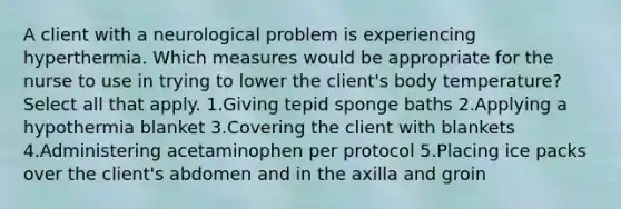 A client with a neurological problem is experiencing hyperthermia. Which measures would be appropriate for the nurse to use in trying to lower the client's body temperature? Select all that apply. 1.Giving tepid sponge baths 2.Applying a hypothermia blanket 3.Covering the client with blankets 4.Administering acetaminophen per protocol 5.Placing ice packs over the client's abdomen and in the axilla and groin