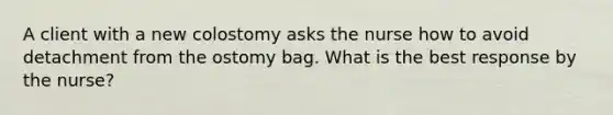 A client with a new colostomy asks the nurse how to avoid detachment from the ostomy bag. What is the best response by the nurse?