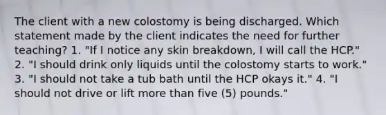 The client with a new colostomy is being discharged. Which statement made by the client indicates the need for further teaching? 1. "If I notice any skin breakdown, I will call the HCP." 2. "I should drink only liquids until the colostomy starts to work." 3. "I should not take a tub bath until the HCP okays it." 4. "I should not drive or lift more than five (5) pounds."