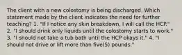 The client with a new colostomy is being discharged. Which statement made by the client indicates the need for further teaching? 1. "If I notice any skin breakdown, I will call the HCP." 2. "I should drink only liquids until the colostomy starts to work." 3. "I should not take a tub bath until the HCP okays it." 4. "I should not drive or lift more than five(5) pounds."