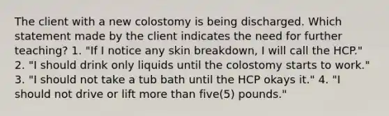 The client with a new colostomy is being discharged. Which statement made by the client indicates the need for further teaching? 1. "If I notice any skin breakdown, I will call the HCP." 2. "I should drink only liquids until the colostomy starts to work." 3. "I should not take a tub bath until the HCP okays it." 4. "I should not drive or lift more than five(5) pounds."