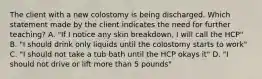 The client with a new colostomy is being discharged. Which statement made by the client indicates the need for further teaching? A. "If I notice any skin breakdown, I will call the HCP" B. "I should drink only liquids until the colostomy starts to work" C. "I should not take a tub bath until the HCP okays it" D. "I should not drive or lift more than 5 pounds"