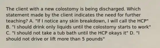 The client with a new colostomy is being discharged. Which statement made by the client indicates the need for further teaching? A. "If I notice any skin breakdown, I will call the HCP" B. "I should drink only liquids until the colostomy starts to work" C. "I should not take a tub bath until the HCP okays it" D. "I should not drive or lift more than 5 pounds"