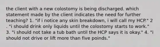 the client with a new colostomy is being discharged. which statement made by the client indicates the need for further teaching? 1. "if i notice any skin breakdown, i will call my HCP." 2 . "i should drink only liquids until the colostomy starts to work." 3. "i should not take a tub bath until the HCP says it is okay." 4. "i should not drive or lift more than five poinds."