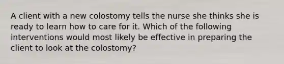 A client with a new colostomy tells the nurse she thinks she is ready to learn how to care for it. Which of the following interventions would most likely be effective in preparing the client to look at the colostomy?