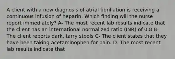 A client with a new diagnosis of atrial fibrillation is receiving a continuous infusion of heparin. Which finding will the nurse report immediately? A- The most recent lab results indicate that the client has an international normalized ratio (INR) of 0.8 B- The client reports dark, tarry stools C- The client states that they have been taking acetaminophen for pain. D- The most recent lab results indicate that