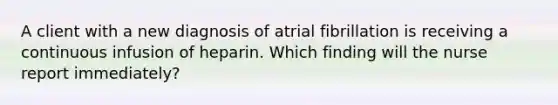 A client with a new diagnosis of atrial fibrillation is receiving a continuous infusion of heparin. Which finding will the nurse report immediately?