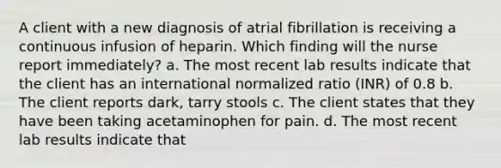 A client with a new diagnosis of atrial fibrillation is receiving a continuous infusion of heparin. Which finding will the nurse report immediately? a. The most recent lab results indicate that the client has an international normalized ratio (INR) of 0.8 b. The client reports dark, tarry stools c. The client states that they have been taking acetaminophen for pain. d. The most recent lab results indicate that