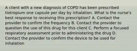 A client with a new diagnosis of COPD has been prescribed tiotropium one capsule per day by inhalation. What is the nurse's best response to receiving this prescription? A. Contact the provider to confirm the frequency B. Contact the provider to question the use of this drug for this client C. Perform a focused respiratory assessment prior to administering the drug D. Contact the provider to confirm the device to be used for inhalation