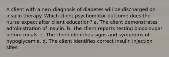 A client with a new diagnosis of diabetes will be discharged on insulin therapy. Which client psychomotor outcome does the nurse expect after client education? a. The client demonstrates administration of insulin. b. The client reports testing blood sugar before meals. c. The client identifies signs and symptoms of hypoglycemia. d. The client identifies correct insulin injection sites.