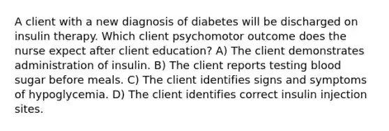 A client with a new diagnosis of diabetes will be discharged on insulin therapy. Which client psychomotor outcome does the nurse expect after client education? A) The client demonstrates administration of insulin. B) The client reports testing blood sugar before meals. C) The client identifies signs and symptoms of hypoglycemia. D) The client identifies correct insulin injection sites.