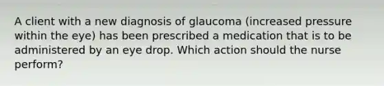 A client with a new diagnosis of glaucoma (increased pressure within the eye) has been prescribed a medication that is to be administered by an eye drop. Which action should the nurse perform?