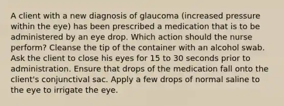 A client with a new diagnosis of glaucoma (increased pressure within the eye) has been prescribed a medication that is to be administered by an eye drop. Which action should the nurse perform? Cleanse the tip of the container with an alcohol swab. Ask the client to close his eyes for 15 to 30 seconds prior to administration. Ensure that drops of the medication fall onto the client's conjunctival sac. Apply a few drops of normal saline to the eye to irrigate the eye.