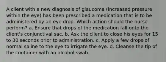 A client with a new diagnosis of glaucoma (increased pressure within the eye) has been prescribed a medication that is to be administered by an eye drop. Which action should the nurse perform? a. Ensure that drops of the medication fall onto the client's conjunctival sac. b. Ask the client to close his eyes for 15 to 30 seconds prior to administration. c. Apply a few drops of normal saline to the eye to irrigate the eye. d. Cleanse the tip of the container with an alcohol swab.