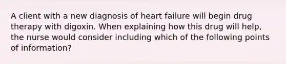 A client with a new diagnosis of heart failure will begin drug therapy with digoxin. When explaining how this drug will help, the nurse would consider including which of the following points of information?