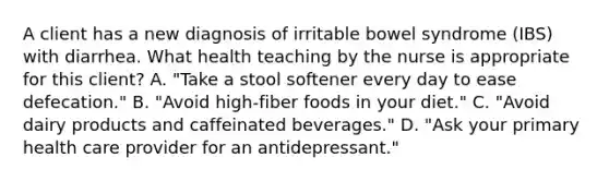 A client has a new diagnosis of irritable bowel syndrome (IBS) with diarrhea. What health teaching by the nurse is appropriate for this client? A. "Take a stool softener every day to ease defecation." B. "Avoid high-fiber foods in your diet." C. "Avoid dairy products and caffeinated beverages." D. "Ask your primary health care provider for an antidepressant."