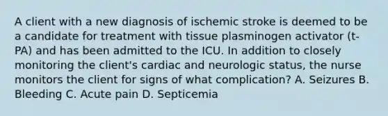 A client with a new diagnosis of ischemic stroke is deemed to be a candidate for treatment with tissue plasminogen activator (t-PA) and has been admitted to the ICU. In addition to closely monitoring the client's cardiac and neurologic status, the nurse monitors the client for signs of what complication? A. Seizures B. Bleeding C. Acute pain D. Septicemia