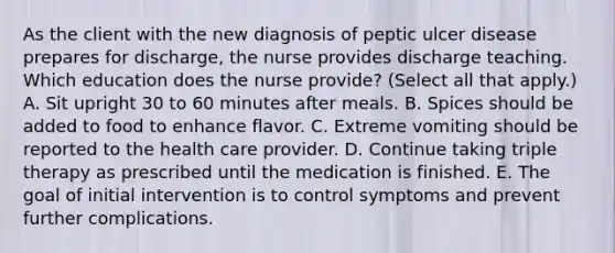 As the client with the new diagnosis of peptic ulcer disease prepares for discharge, the nurse provides discharge teaching. Which education does the nurse provide? (Select all that apply.) A. Sit upright 30 to 60 minutes after meals. B. Spices should be added to food to enhance flavor. C. Extreme vomiting should be reported to the health care provider. D. Continue taking triple therapy as prescribed until the medication is finished. E. The goal of initial intervention is to control symptoms and prevent further complications.