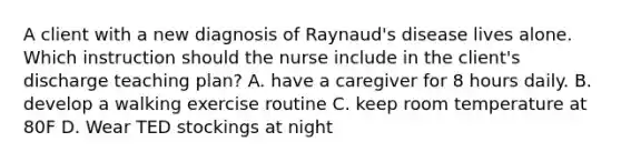 A client with a new diagnosis of Raynaud's disease lives alone. Which instruction should the nurse include in the client's discharge teaching plan? A. have a caregiver for 8 hours daily. B. develop a walking exercise routine C. keep room temperature at 80F D. Wear TED stockings at night