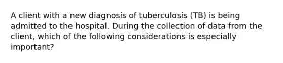 A client with a new diagnosis of tuberculosis (TB) is being admitted to the hospital. During the collection of data from the client, which of the following considerations is especially important?