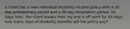 a client has a new individual disability income policy with a 20 day probationary period and a 30 day elimination period. 10 days later, the client breaks their leg and is off work for 45 days. how many days of disability benefits will the policy pay?