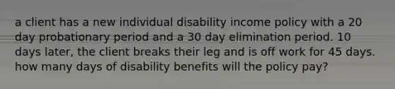 a client has a new individual disability income policy with a 20 day probationary period and a 30 day elimination period. 10 days later, the client breaks their leg and is off work for 45 days. how many days of disability benefits will the policy pay?