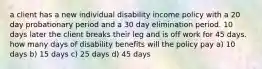 a client has a new individual disability income policy with a 20 day probationary period and a 30 day elimination period. 10 days later the client breaks their leg and is off work for 45 days. how many days of disability benefits will the policy pay a) 10 days b) 15 days c) 25 days d) 45 days