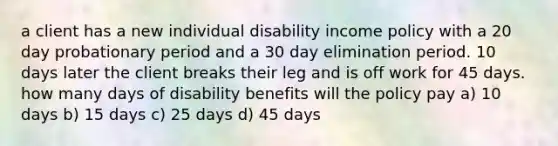 a client has a new individual disability income policy with a 20 day probationary period and a 30 day elimination period. 10 days later the client breaks their leg and is off work for 45 days. how many days of disability benefits will the policy pay a) 10 days b) 15 days c) 25 days d) 45 days