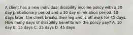 A client has a new individual disability income policy with a 20 day probationary period and a 30 day elimination period. 10 days later, the client breaks their leg and is off work for 45 days. How many days of disability benefits will the policy pay? A. 10 day B. 15 days C. 25 days D. 45 days